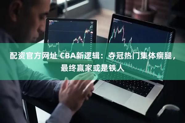 配资官方网址 CBA新逻辑：夺冠热门集体瘸腿，最终赢家或是铁人