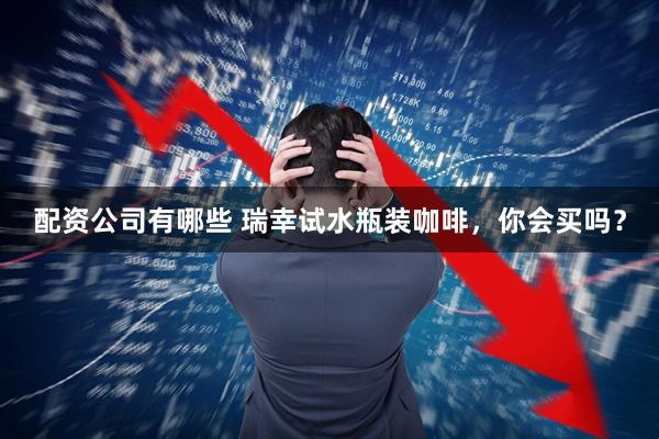 配资公司有哪些 瑞幸试水瓶装咖啡，你会买吗？