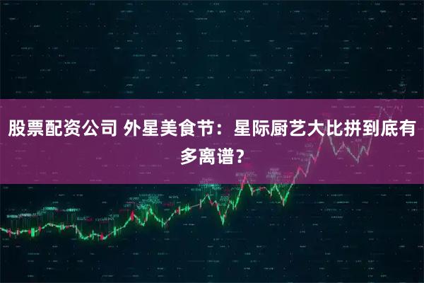 股票配资公司 外星美食节：星际厨艺大比拼到底有多离谱？