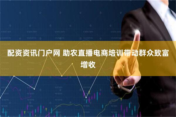 配资资讯门户网 助农直播电商培训带动群众致富增收