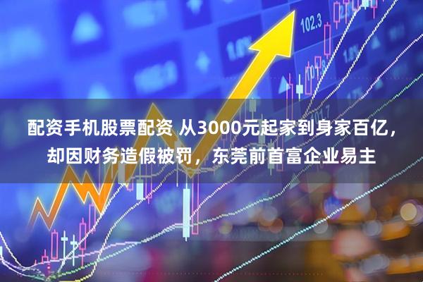 配资手机股票配资 从3000元起家到身家百亿，却因财务造假被罚，东莞前首富企业易主