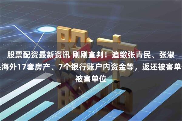 股票配资最新资讯 刚刚宣判！追缴张青民、张淑民海外17套房产、7个银行账户内资金等，返还被害单位