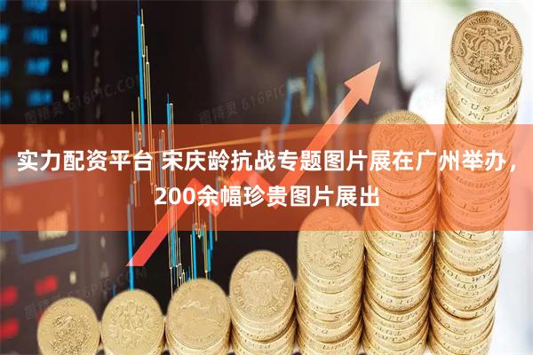 实力配资平台 宋庆龄抗战专题图片展在广州举办，200余幅珍贵图片展出