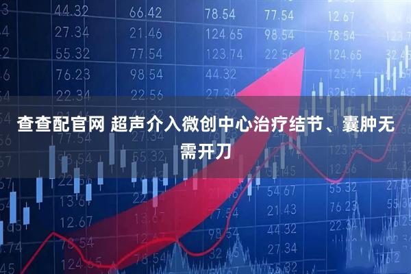 查查配官网 超声介入微创中心治疗结节、囊肿无需开刀