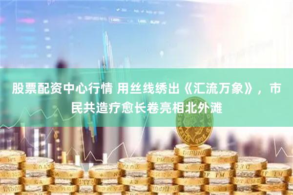 股票配资中心行情 用丝线绣出《汇流万象》，市民共造疗愈长卷亮相北外滩