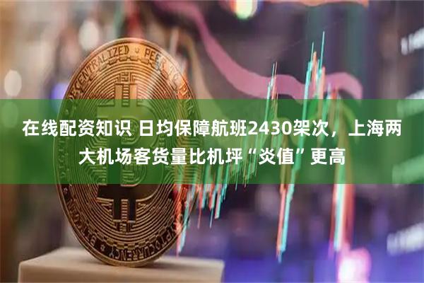 在线配资知识 日均保障航班2430架次，上海两大机场客货量比机坪“炎值”更高
