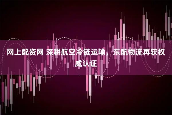 网上配资网 深耕航空冷链运输，东航物流再获权威认证
