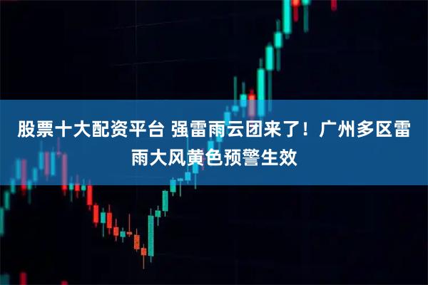 股票十大配资平台 强雷雨云团来了！广州多区雷雨大风黄色预警生效